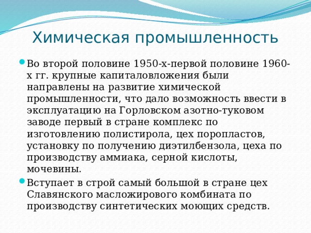 Химическая промышленность Во второй половине 1950-х-первой половине 1960-х гг. крупные капиталовложения были направлены на развитие химической промышленности, что дало возможность ввести в эксплуатацию на Горловском азотно-туковом заводе первый в стране комплекс по изготовлению полистирола, цех поропластов, установку по получению диэтилбензола, цеха по производству аммиака, серной кислоты, мочевины. Вступает в строй самый большой в стране цех Славянского масложирового комбината по производству синтетических моющих средств. 