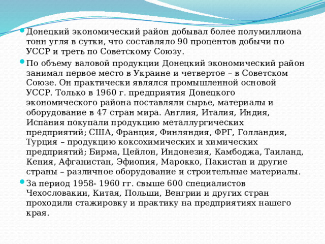 Донецкий экономический район добывал более полумиллиона тонн угля в сутки, что составляло 90 процентов добычи по УССР и треть по Советскому Союзу. По объему валовой продукции Донецкий экономический район занимал первое место в Украине и четвертое – в Советском Союзе. Он практически являлся промышленной основой УССР. Только в 1960 г. предприятия Донецкого экономического района поставляли сырье, материалы и оборудование в 47 стран мира. Англия, Италия, Индия, Испания покупали продукцию металлургических предприятий; США, Франция, Финляндия, ФРГ, Голландия, Турция – продукцию коксохимических и химических предприятий; Бирма, Цейлон, Индонезия, Камбоджа, Таиланд, Кения, Афганистан, Эфиопия, Марокко, Пакистан и другие страны – различное оборудование и строительные материалы. За период 1958- 1960 гг. свыше 600 специалистов Чехословакии, Китая, Польши, Венгрии и других стран проходили стажировку и практику на предприятиях нашего края. 