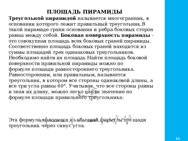  ПЛОЩАДЬ ПИРАМИДЫ Треугольной пирамидой  называется многогранник, в основании которого лежит правильный треугольник.В такой пирамиде грани основания и ребра боковых сторон равны между собой. Боковая поверхность пирамиды  - это совокупная площадь всех боковых граней пирамиды. Соответственно площадь боковых граней находится из суммы площадей трех одинаковых треугольников. Необходимо найти их площадь Найти площадь боковой поверхности правильной пирамиды можно по формуле площади равностороннего треугольника. Равносторонним, или правильным, называется треугольник, в котором все стороны одинаковой длины, а все три угла равны 60°. Учитывая, что все стороны равны и зная их длину, можно легко найти значение по формуле площади правильного треугольника: Эта формула выводится из обычной формулы площади треугольник через синус угла. 