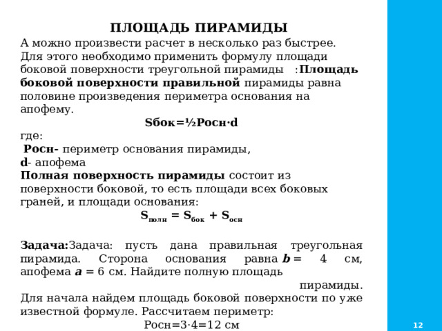  ПЛОЩАДЬ ПИРАМИДЫ А можно произвести расчет в несколько раз быстрее. Для этого необходимо применить формулу площади боковой поверхности треугольной пирамиды : Площадь боковой поверхности правильной пирамиды равна половине произведения периметра основания на апофему.  Sбок=½Pосн·d где:  Pосн- периметр основания пирамиды, d - апофема Полная поверхность пирамиды состоит из поверхности боковой, то есть площади всех боковых граней, и площади основания: S полн  = S бок  + S осн  Задача: Задача: пусть дана правильная треугольная пирамида. Сторона основания равна  b  = 4 см, апофема  a  = 6 см. Найдите полную площадь  пирамиды.  Для начала найдем площадь боковой поверхности по уже известной формуле. Рассчитаем периметр: Росн=3·4=12 см S бок= 1/2·12·6=36 кв. см      