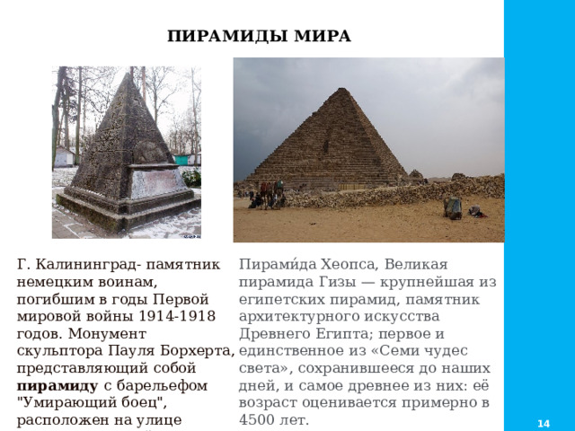  ПИРАМИДЫ МИРА Пирами́да Хеопса, Великая пирамида Гизы — крупнейшая из египетских пирамид, памятник архитектурного искусства Древнего Египта; первое и единственное из «Семи чудес света», сохранившееся до наших дней, и самое древнее из них: её возраст оценивается примерно в 4500 лет. Г. Калининград- памятник немецким воинам, погибшим в годы Первой мировой войны 1914-1918 годов. Монумент скульптора Пауля Борхерта, представляющий собой пирамиду с барельефом 
