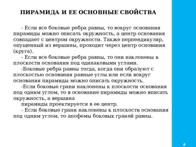     - Если все боковые ребра равны, то вокруг основания пирамиды можно описать окружность, а центр основания совпадает с центром окружности. Также перпендикуляр, опущенный из вершины, проходит через центр основания (круга). - Если все боковые ребра равны, то они наклонены к плоскости основания под одинаковыми углами. -Боковые ребра равны тогда, когда они образуют с плоскостью основания равные углы или если вокруг основания пирамиды можно описать окружность. -Если боковые грани наклонены к плоскости основания под одним углом, то в основание пирамиды можно вписать окружность, а вершина пирамиды проектируется в ее центр. - Если боковые грани наклонены к плоскости основания под одним углом, то апофемы боковых граней равны. ПИРАМИДА И ЕЕ ОСНОВНЫЕ СВОЙСТВА 