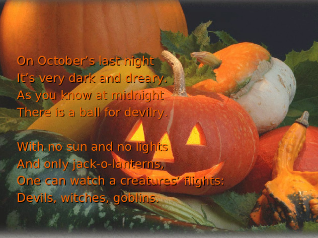 On October’s last night It’s very dark and dreary. As you know at midnight There is a ball for devilry. With no sun and no lights And only jack-o-lanterns, One can watch a creatures’ flights: Devils, witches, goblins. 