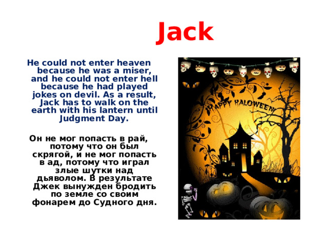  Jack He could not enter heaven because he was a miser, and he could not enter hell because he had played jokes on devil. As a result, Jack has to walk on the earth with his lantern until Judgment Day.  Он не мог попасть в рай, потому что он был скрягой, и не мог попасть в ад, потому что играл злые шутки над дьяволом. В результате Джек вынужден бродить по земле со своим фонарем до Судного дня.   