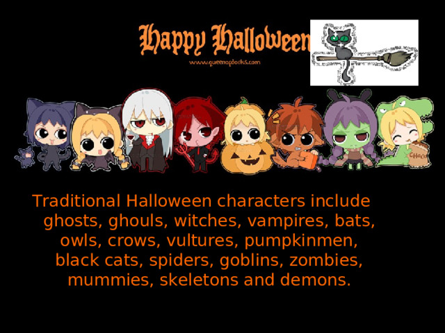 Traditional Halloween characters include ghosts, ghouls, witches, vampires, bats, owls, crows, vultures, pumpkinmen, black cats, spiders, goblins, zombies, mummies, skeletons and demons . 