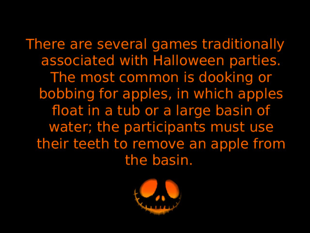 There are several games traditionally associated with Halloween parties. The most common is dooking or bobbing for apples, in which apples float in a tub or a large basin of water; the participants must use their teeth to remove an apple from the basin. 