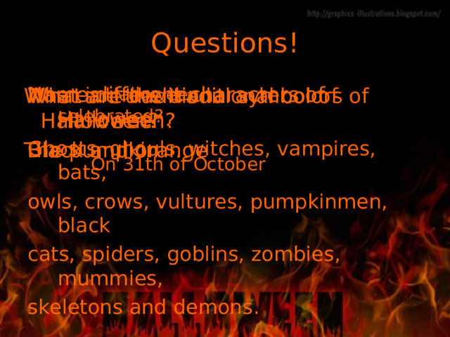 Questions! Name different characters of Halloween. G hosts, ghouls, witches, vampires, bats, owls, crows, vultures, pumpkinmen, black cats, spiders, goblins, zombies, mummies, skeletons and demons . What are the traditional colors of Halloween? Black and orange When is Halloween celebrated?  On 31th of October What are traditional symbol of Halloween? The pumpkin 