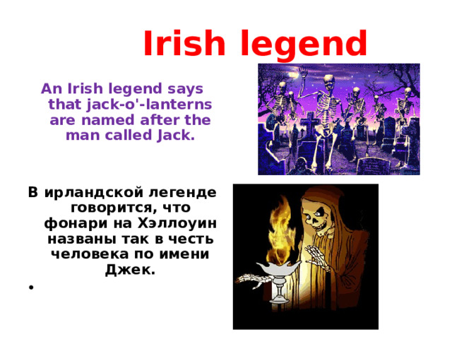  Irish legend An Irish legend says that jack-o'-lanterns are named after the man called Jack.   В ирландской легенде говорится, что фонари на Хэллоуин названы так в честь человека по имени Джек.     