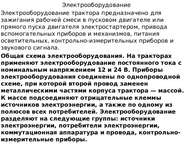  Электрооборудование Электрооборудование трактора предназначено для зажигания рабочей смеси в пус­ковом двигателе или прямого пуска двигателя электростартером, привода вспомога­тельных приборов и механизмов, питания осветительных, контрольно-измерительных приборов и звукового сигнала. Общая схема электрооборудования. На тракторах применяют электрообору­дование постоянного тока с номинальным напряжением 12 и 24 В. Приборы электрооборудования соединены по однопроводной схеме, при которой второй провод заменен металлическими частями корпуса трактора — массой. К массе подсоединяют отрицательные клеммы источников электроэнергии, а также по одному из полюсов всех потребителей. Электрооборудование разделяют на следующие группы: источники электроэнергии, потребители электроэнергии, коммутационная аппаратура и провода, контрольно-измерительные приборы. 