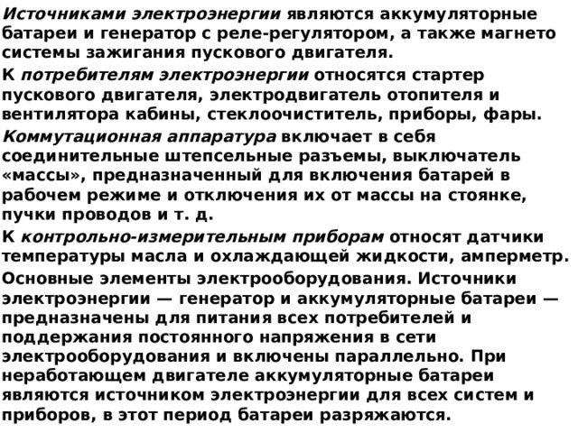Источниками электроэнергии являются аккумуляторные батареи и генератор с реле-регулятором, а также магнето системы зажигания пускового двигателя. К потребителям электроэнергии относятся стартер пускового двигателя, электродвигатель отопителя и вентилятора кабины, стеклоочиститель, при­боры, фары. Коммутационная аппаратура включает в себя соединительные штепсельные разъемы, выключатель «массы», предназначенный для включения батарей в рабочем режиме и отключения их от массы на стоянке, пучки проводов и т. д. К контрольно-измерительным приборам относят датчики температуры мас­ла и охлаждающей жидкости, амперметр. Основные элементы электрооборудования. Источники электроэнергии — ге­нератор и аккумуляторные батареи — предназначены для питания всех по­требителей и поддержания постоянного напряжения в сети электрооборудо­вания и включены параллельно. При неработающем двигателе аккумулятор­ные батареи являются источником электроэнергии для всех систем и прибо­ров, в этот период батареи разряжаются. 