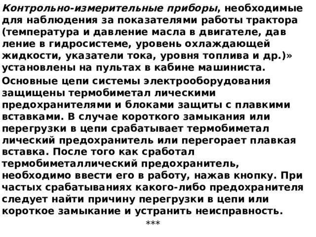 Контрольно-измерительные приборы , необходимые для наблюдения за показателями работы трактора (температура и давление масла в двигателе, дав­ление в гидросистеме, уровень охлаждающей жидкости, указатели тока, уровня топлива и др.)» установлены на пультах в кабине машиниста. Основные цепи системы электрооборудования защищены термобиметал лическими предохранителями и блоками защиты с плавкими вставками. В случае короткого замыкания или перегрузки в цепи срабатывает термобиметал­лический предохранитель или перегорает плавкая вставка. После того как сработал термобиметаллический предохранитель, необходимо ввести его в работу, нажав кнопку. При частых срабатываниях какого-либо предохрани­теля следует найти причину перегрузки в цепи или короткое замыкание и устранить неисправность. *** 