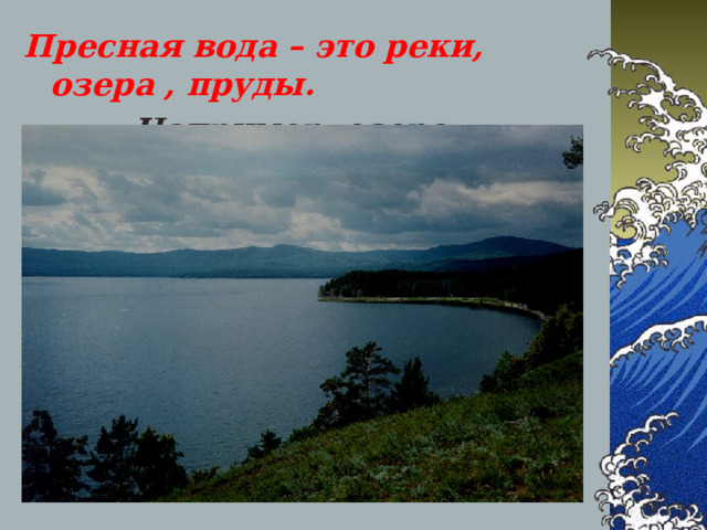 Пресная вода – это реки, озера , пруды.  Например, озеро Байкал.  