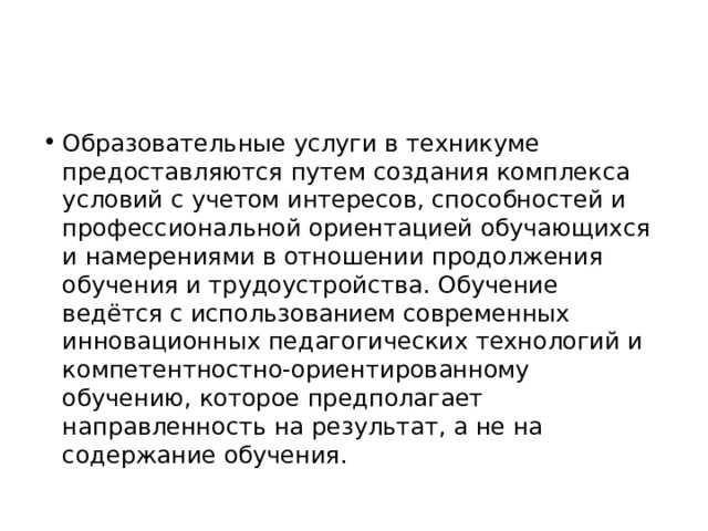 Образовательные услуги в техникуме предоставляются путем создания комплекса условий с учетом интересов, способностей и профессиональной ориентацией обучающихся и намерениями в отношении продолжения обучения и трудоустройства. Обучение ведётся с использованием современных инновационных педагогических технологий и компетентностно-ориентированному обучению, которое предполагает направленность на результат, а не на содержание обучения. 