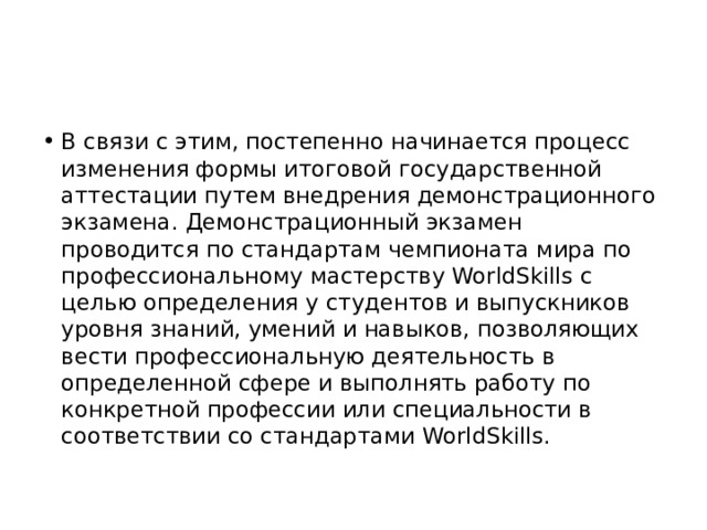 В связи с этим, постепенно начинается процесс изменения формы итоговой государственной аттестации путем внедрения демонстрационного экзамена. Демонстрационный экзамен проводится по стандартам чемпионата мира по профессиональному мастерству WorldSkills с целью определения у студентов и выпускников уровня знаний, умений и навыков, позволяющих вести профессиональную деятельность в определенной сфере и выполнять работу по конкретной профессии или специальности в соответствии со стандартами WorldSkills. 