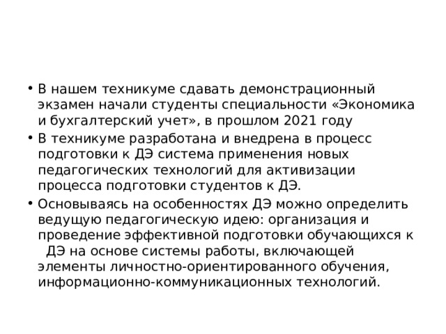 В нашем техникуме сдавать демонстрационный экзамен начали студенты специальности «Экономика и бухгалтерский учет», в прошлом 2021 году В техникуме разработана и внедрена в процесс подготовки к ДЭ система применения новых педагогических технологий для активизации процесса подготовки студентов к ДЭ. Основываясь на особенностях ДЭ можно определить ведущую педагогическую идею: организация и проведение эффективной подготовки обучающихся к   ДЭ на основе системы работы, включающей элементы личностно-ориентированного обучения, информационно-коммуникационных технологий. 