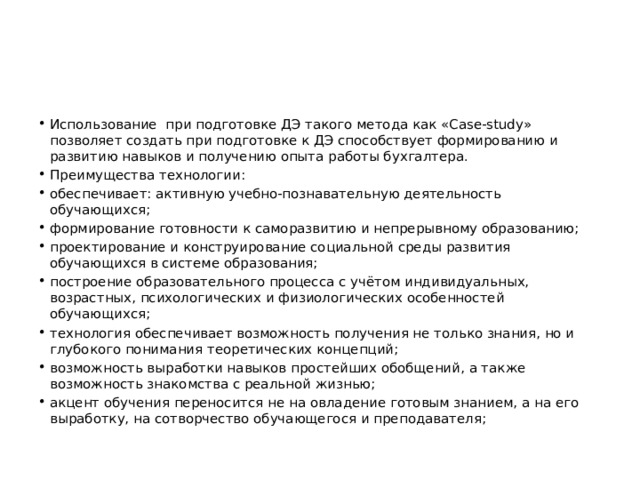 Использование при подготовке ДЭ такого метода как «Case-study» позволяет создать при подготовке к ДЭ способствует формированию и развитию навыков и получению опыта работы бухгалтера. Преимущества технологии: обеспечивает: активную учебно-познавательную деятельность обучающихся; формирование готовности к саморазвитию и непрерывному образованию; проектирование и конструирование социальной среды развития обучающихся в системе образования; построение образовательного процесса с учётом индивидуальных, возрастных, психологических и физиологических особенностей обучающихся; технология обеспечивает возможность получения не только знания, но и глубокого понимания теоретических концепций; возможность выработки навыков простейших обобщений, а также возможность знакомства с реальной жизнью; акцент обучения переносится не на овладение готовым знанием, а на его выработку, на сотворчество обучающегося и преподавателя; 