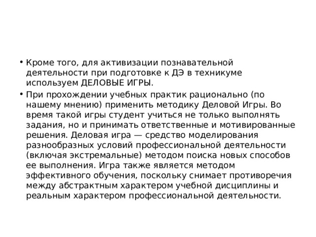 Кроме того, для активизации познавательной деятельности при подготовке к ДЭ в техникуме используем ДЕЛОВЫЕ ИГРЫ. При прохождении учебных практик рационально (по нашему мнению) применить методику Деловой Игры. Во время такой игры студент учиться не только выполнять задания, но и принимать ответственные и мотивированные решения. Деловая игра — средство моделирования разнообразных условий профессиональной деятельности (включая экстремальные) методом поиска новых способов ее выполнения. Игра также является методом эффективного обучения, поскольку снимает противоречия между абстрактным характером учебной дисциплины и реальным характером профессиональной деятельности.  