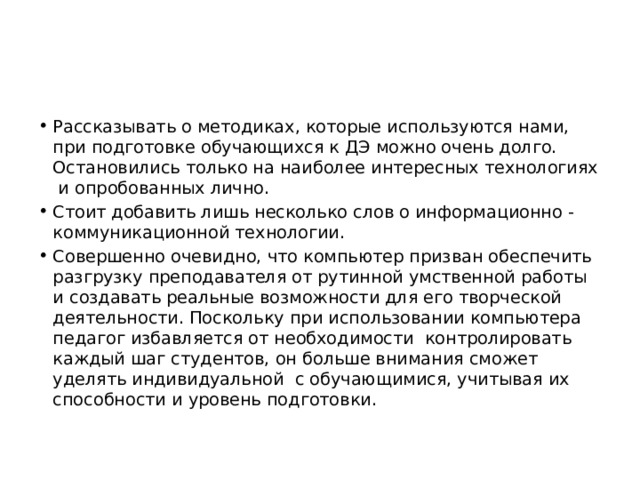 Рассказывать о методиках, которые используются нами, при подготовке обучающихся к ДЭ можно очень долго. Остановились только на наиболее интересных технологиях и опробованных лично. Стоит добавить лишь несколько слов о информационно - коммуникационной технологии. Совершенно очевидно, что компьютер призван обеспечить разгрузку преподавателя от рутинной умственной работы и создавать реальные возможности для его творческой деятельности. Поскольку при использовании компьютера педагог избавляется от необходимости  контролировать каждый шаг студентов, он больше внимания сможет уделять индивидуальной  с обучающимися, учитывая их способности и уровень подготовки. 