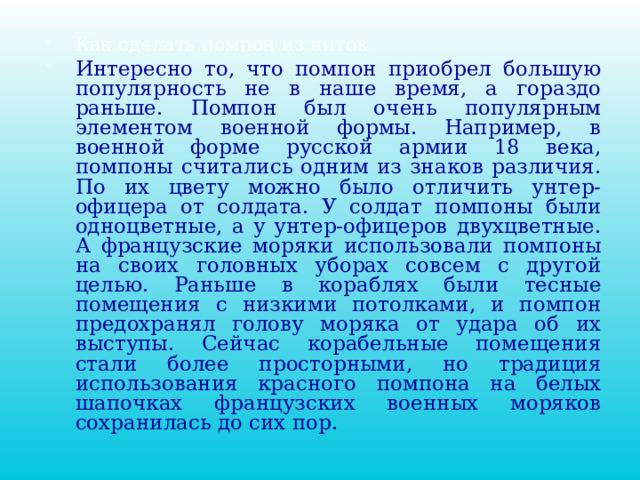 Как сделать помпон из ниток Интересно то, что помпон приобрел большую популярность не в наше время, а гораздо раньше. Помпон был очень популярным элементом военной формы. Например, в военной форме русской армии 18 века, помпоны считались одним из знаков различия. По их цвету можно было отличить унтер-офицера от солдата. У солдат помпоны были одноцветные, а у унтер-офицеров двухцветные. А французские моряки использовали помпоны на своих головных уборах совсем с другой целью. Раньше в кораблях были тесные помещения с низкими потолками, и помпон предохранял голову моряка от удара об их выступы. Сейчас корабельные помещения стали более просторными, но традиция использования красного помпона на белых шапочках французских военных моряков сохранилась до сих пор.  
