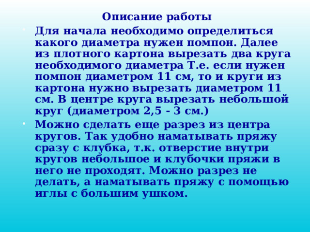 Описание работы Для начала необходимо определиться какого диаметра нужен помпон. Далее из плотного картона вырезать два круга необходимого диаметра Т.е. если нужен помпон диаметром 11 см, то и круги из картона нужно вырезать диаметром 11 см. В центре круга вырезать небольшой круг (диаметром 2,5 - 3 см.) Можно сделать еще разрез из центра кругов. Так удобно наматывать пряжу сразу с клубка, т.к. отверстие внутри кругов небольшое и клубочки пряжи в него не проходят. Можно разрез не делать, а наматывать пряжу с помощью иглы с большим ушком.  