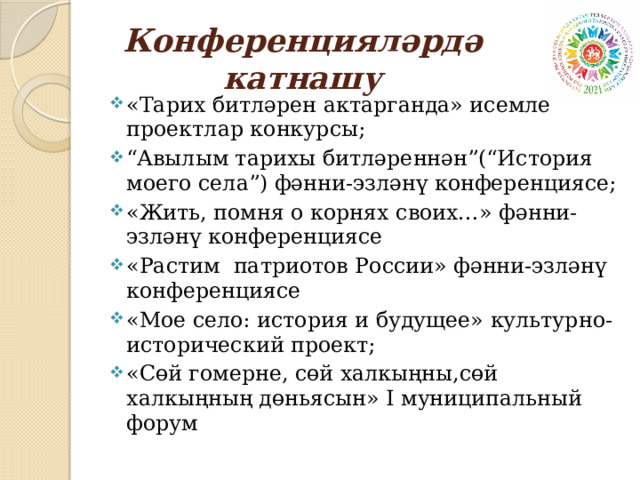 Конференцияләрдә катнашу «Тарих битләрен актарганда» исемле проектлар конкурсы; “ Авылым тарихы битләреннән”(“История моего села”) фәнни-эзләнү конференциясе; «Жить, помня о корнях своих…» фәнни-эзләнү конференциясе «Растим патриотов России» фәнни-эзләнү конференциясе «Мое село: история и будущее» культурно- исторический проект; «Сөй гомерне, сөй халкыңны,сөй халкыңның дөньясын» I муниципальный форум   