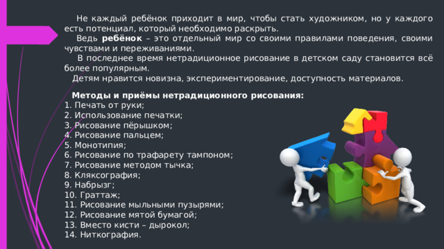  Не каждый ребёнок приходит в мир, чтобы стать художником, но у каждого есть потенциал, который необходимо раскрыть.  Ведь ребёнок – это отдельный мир со своими правилами поведения, своими чувствами и переживаниями.  В последнее время нетрадиционное рисование в детском саду становится всё более популярным.  Детям нравится новизна, экспериментирование, доступность материалов.  Методы и приёмы нетрадиционного рисования: 1. Печать от руки; 2. Использование печатки; 3. Рисование пёрышком; 4. Рисование пальцем; 5. Монотипия; 6. Рисование по трафарету тампоном; 7. Рисование методом тычка; 8. Кляксография; 9. Набрызг; 10. Граттаж; 11. Рисование мыльными пузырями; 12. Рисование мятой бумагой; 13. Вместо кисти – дырокол; 14. Ниткография.  