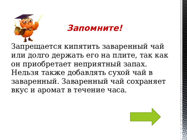 Запрещается кипятить заваренный чай или долго держать его на плите, так как он приобретает неприятный запах. Нельзя также добавлять сухой чай в заваренный. Заваренный чай сохраняет вкус и аромат в течение часа. Запомните! 