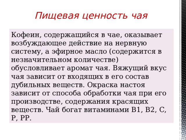 Пищевая ценность чая Кофеин, содержащийся в чае, оказывает возбуждающее действие на нервную систему, а эфирное масло (содержится в незначительном количестве) обусловливает аромат чая. Вяжущий вкус чая зависит от входящих в его состав дубильных веществ. Окраска настоя зависит от способа обработки чая при его производстве, содержания красящих веществ. Чай богат витаминами В1, B2, С, Р, РР. 