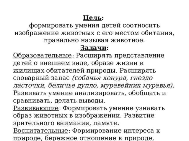 Цель : формировать умения детей соотносить изображение животных с его местом обитания, правильно называя животное. Задачи : Образовательные : Расширять представление детей о внешнем виде, образе жизни и жилищах обитателей природы. Расширять словарный запас  (собачья конура, гнездо ласточки, беличье дупло, муравейник муравья) . Развивать умение анализировать, обобщать и сравнивать, делать выводы. Развивающие : Формировать умение узнавать образ животных в изображении. Развитие зрительного внимания, памяти. Воспитательные : Формирование интереса к природе, бережное отношение к природе, животным. 