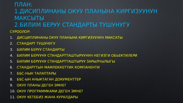 План:  1.Дисиплинаны окуу планына киргизуунун максыты  2.Билим беруу стандарты тушунугу Суроолор: Дисциплинаны окуу планына киргизуунун максаты Стандарт тушунугу Билим беруу стандарты Билим берууну стандартташтыруунун негизги обьектилери Билим берууну стандартташтыруу зарылчылыгы Стандарттын мамлеккеттик компаненти ББС-нын талаптары ББС-ын аныктаган Документтер Окуу планы деген эмне? Окуу программками деген эмне? Окуу кетебиз жана куралдары 