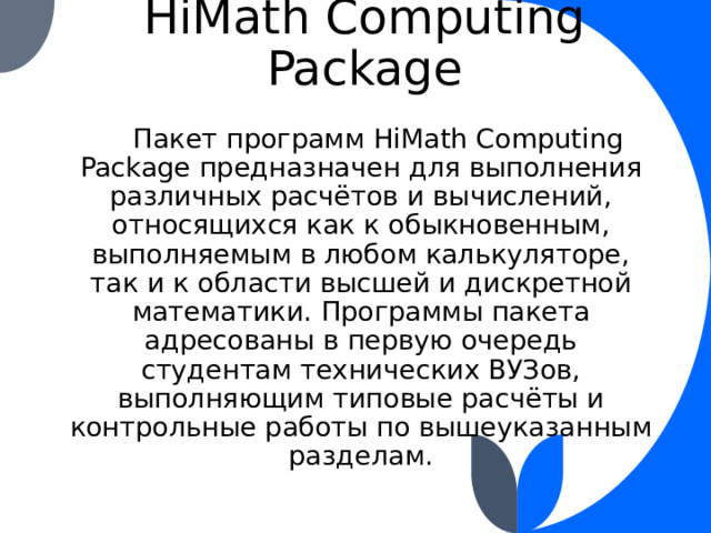 HiMath Computing Package  Пакет программ HiMath Computing Package предназначен для выполнения различных расчётов и вычислений, относящихся как к обыкновенным, выполняемым в любом калькуляторе, так и к области высшей и дискретной математики. Программы пакета адресованы в первую очередь студентам технических ВУЗов, выполняющим типовые расчёты и контрольные работы по вышеуказанным разделам. 