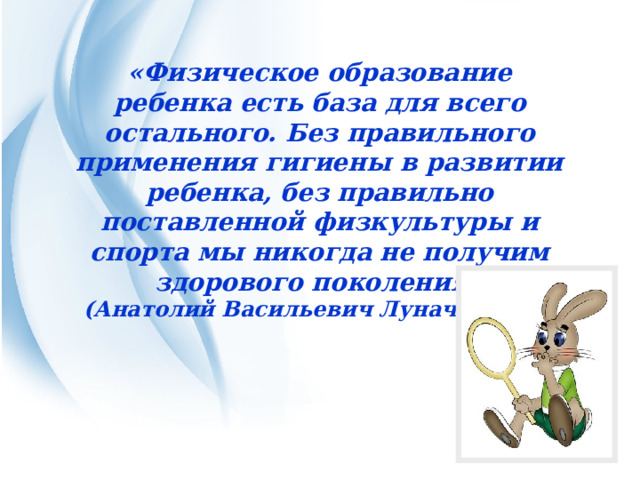 «Физическое образование ребенка есть база для всего остального. Без правильного применения гигиены в развитии ребенка, без правильно поставленной физкультуры и спорта мы никогда не получим здорового поколения» (Анатолий Васильевич Луначарский) 