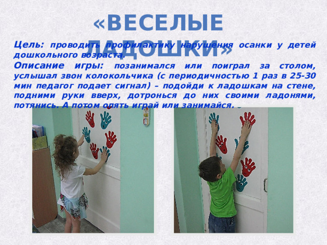 «Веселые ладошки» Цель: проводить профилактику нарушения осанки у детей дошкольного возраста. Описание игры: позанимался или поиграл за столом, услышал звон колокольчика (с периодичностью 1 раз в 25-30 мин педагог подает сигнал) – подойди к ладошкам на стене, подними руки вверх, дотронься до них своими ладонями, потянись. А потом опять играй или занимайся. 