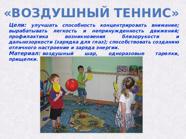 «Воздушный теннис» Цели: улучшать способность концентрировать внимание; вырабатывать легкость и непринужденность движений; профилактика возникновения близорукости и дальнозоркости (зарядка для глаз); способствовать созданию отличного настроение и заряда энергии. Материал:  воздушный шар, одноразовые тарелки, прищепки. 