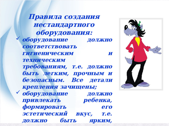 Правила создания нестандартного оборудования: оборудование должно соответствовать гигиеническим и техническим требованиям, т.е. должно быть легким, прочным и безопасным. Все детали крепления зачищены; оборудование должно привлекать ребенка, формировать его эстетический вкус, т.е. должно быть ярким, красочным и привлекательным. 