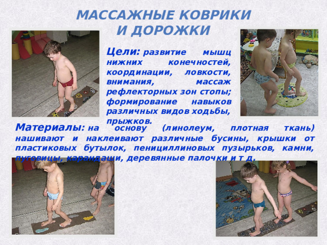 Массажные коврики и дорожки Цели:  развитие мышц нижних конечностей, координации, ловкости, внимания, массаж рефлекторных зон стопы; формирование навыков различных видов ходьбы, прыжков. Материалы :  на основу (линолеум, плотная ткань) нашивают и наклеивают различные бусины, крышки от пластиковых бутылок, пенициллиновых пузырьков, камни, пуговицы, карандаши, деревянные палочки и т д. 