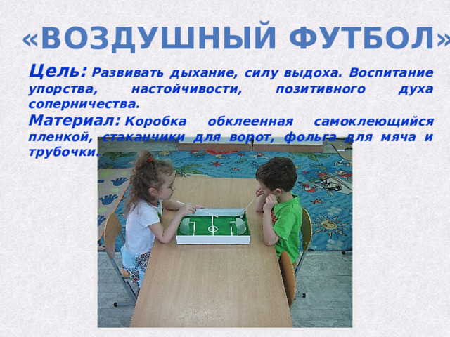 «воздушный футбол» Цель:  Развивать дыхание, силу выдоха. Воспитание упорства, настойчивости, позитивного духа соперничества. Материал:  Коробка обклеенная самоклеющийся пленкой, стаканчики для ворот, фольга для мяча и трубочки. 