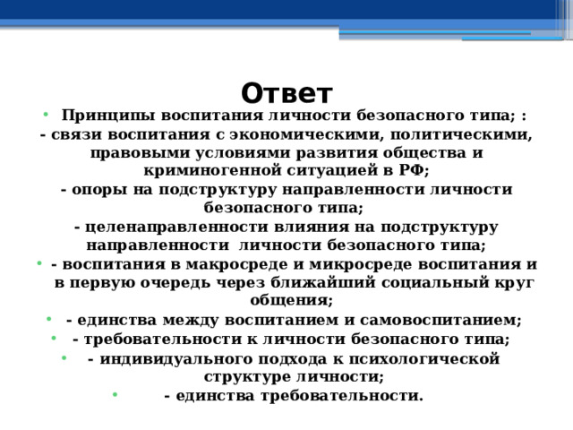 Ответ Принципы воспитания личности безопасного типа; : - связи воспитания с экономическими, политическими, правовыми условиями развития общества и криминогенной ситуацией в РФ; - опоры на подструктуру направленности личности безопасного типа; - целенаправленности влияния на подструктуру направленности личности безопасного типа; - воспитания в макросреде и микросреде воспитания и в первую очередь через ближайший социальный круг общения; - единства между воспитанием и самовоспитанием; - требовательности к личности безопасного типа; - индивидуального подхода к психологической структуре личности; - единства требовательности. 