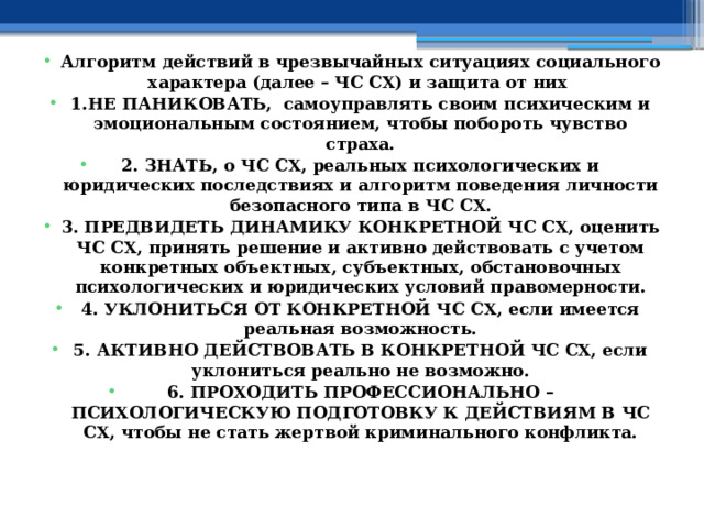  Алгоритм действий в чрезвычайных ситуациях социального характера (далее – ЧС СХ) и защита от них 1.НЕ ПАНИКОВАТЬ, самоуправлять своим психическим и эмоциональным состоянием, чтобы побороть чувство страха. 2. ЗНАТЬ, о ЧС СХ, реальных психологических и юридических последствиях и алгоритм поведения личности безопасного типа в ЧС СХ. 3. ПРЕДВИДЕТЬ ДИНАМИКУ КОНКРЕТНОЙ ЧС СХ, оценить ЧС СХ, принять решение и активно действовать с учетом конкретных объектных, субъектных, обстановочных психологических и юридических условий правомерности. 4. УКЛОНИТЬСЯ ОТ КОНКРЕТНОЙ ЧС СХ, если имеется реальная возможность. 5. АКТИВНО ДЕЙСТВОВАТЬ В КОНКРЕТНОЙ ЧС СХ, если уклониться реально не возможно. 6. ПРОХОДИТЬ ПРОФЕССИОНАЛЬНО – ПСИХОЛОГИЧЕСКУЮ ПОДГОТОВКУ К ДЕЙСТВИЯМ В ЧС СХ, чтобы не стать жертвой криминального конфликта. 