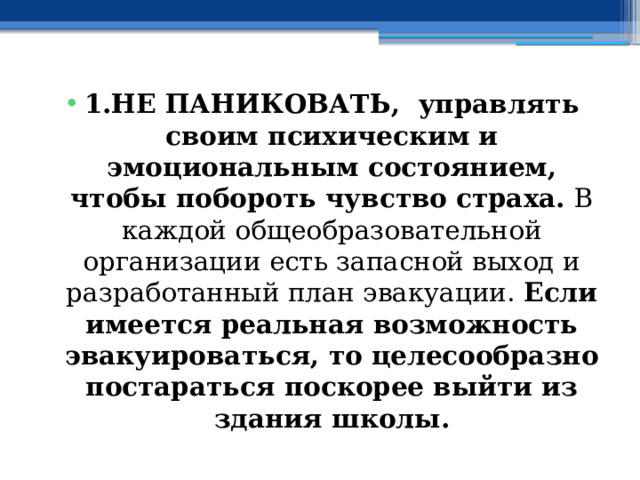 1.НЕ ПАНИКОВАТЬ, управлять своим психическим и эмоциональным состоянием, чтобы побороть чувство страха. В каждой общеобразовательной организации есть запасной выход и разработанный план эвакуации. Если имеется реальная возможность эвакуироваться, то целесообразно постараться поскорее выйти из здания школы. 