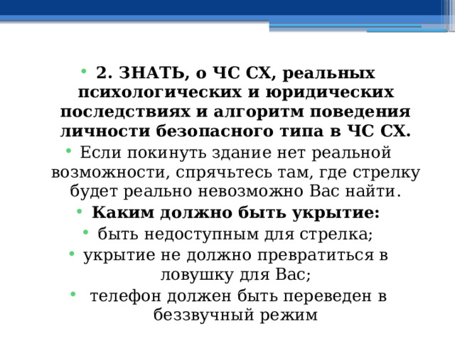 2. ЗНАТЬ, о ЧС СХ, реальных психологических и юридических последствиях и алгоритм поведения личности безопасного типа в ЧС СХ. Если покинуть здание нет реальной возможности, спрячьтесь там, где стрелку будет реально невозможно Вас найти. Каким должно быть укрытие: быть недоступным для стрелка; укрытие не должно превратиться в ловушку для Вас;  телефон должен быть переведен в беззвучный режим 