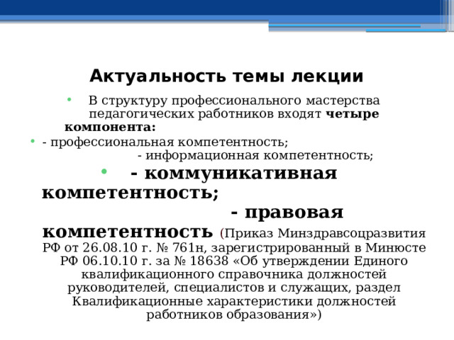  Актуальность темы лекции В структуру профессионального мастерства педагогических работников входят четыре компонента:  - профессиональная компетентность; - информационная компетентность; - коммуникативная компетентность; - правовая компетентность  ( Приказ Минздравсоцразвития РФ от 26.08.10 г. № 761н, зарегистрированный в Минюсте РФ 06.10.10 г. за № 18638 «Об утверждении Единого квалификационного справочника должностей руководителей, специалистов и служащих, раздел Квалификационные характеристики должностей работников образования») 