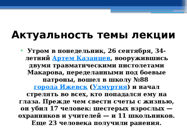 Актуальность темы лекции Утром в понедельник, 26 сентября, 34-летний  Артем Казанцев , вооружившись двумя травматическими пистолетами Макарова, переделанными под боевые патроны, вошел в школу №88  города Ижевск  ( Удмуртия ) и начал стрелять во всех, кто попадался ему на глаза. Прежде чем свести счеты с жизнью, он убил 17 человек: шестерых взрослых — охранников и учителей — и 11 школьников. Еще 23 человека получили ранения. 