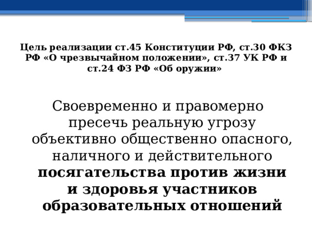 Цель  реализации ст.45 Конституции РФ, ст.30 ФКЗ РФ «О чрезвычайном положении», ст.37 УК РФ и ст.24 ФЗ РФ «Об оружии»  Своевременно и правомерно пресечь реальную угрозу объективно общественно опасного, наличного и действительного посягательства против жизни и здоровья участников образовательных отношений 