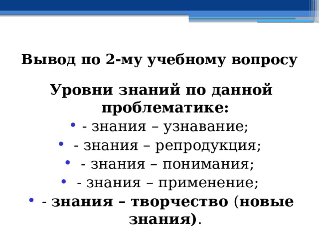 Вывод по  2-му учебному вопросу Уровни знаний по данной проблематике: - знания – узнавание;  - знания – репродукция;  - знания – понимания;  - знания – применение;  - знания – творчество ( новые знания) . 