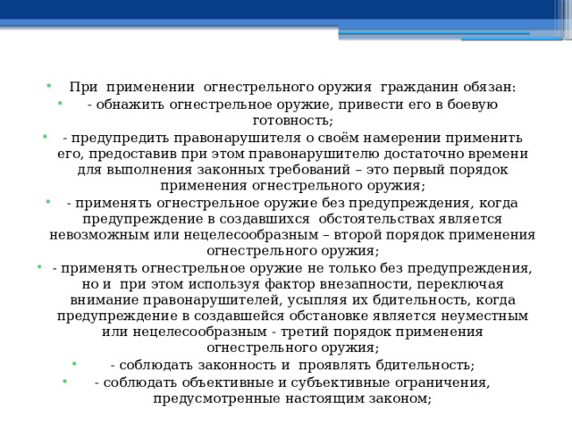 При применении огнестрельного оружия гражданин обязан: - обнажить огнестрельное оружие, привести его в боевую готовность; - предупредить правонарушителя о своём намерении применить его, предоставив при этом правонарушителю достаточно времени для выполнения законных требований – это первый порядок применения огнестрельного оружия; - применять огнестрельное оружие без предупреждения, когда предупреждение в создавшихся обстоятельствах является невозможным или нецелесообразным – второй порядок применения огнестрельного оружия; - применять огнестрельное оружие не только без предупреждения, но и при этом используя фактор внезапности, переключая внимание правонарушителей, усыпляя их бдительность, когда предупреждение в создавшейся обстановке является неуместным или нецелесообразным - третий порядок применения огнестрельного оружия; - соблюдать законность и проявлять бдительность; - соблюдать объективные и субъективные ограничения, предусмотренные настоящим законом; 