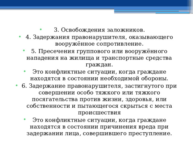 3. Освобождения заложников. 4. Задержания правонарушителя, оказывающего вооружённое сопротивление. 5. Пресечения группового или вооружённого нападения на жилища и транспортные средства граждан. Это конфликтные ситуации, когда граждане находятся в состоянии необходимой обороны. 6. Задержание правонарушителя, застигнутого при совершении особо тяжкого или тяжкого посягательства против жизни, здоровья, или собственности и пытающегося скрыться с места происшествия Это конфликтные ситуации, когда граждане находятся в состоянии причинения вреда при задержании лица, совершившего преступление. 