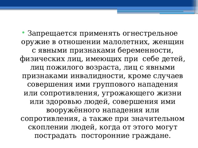 Запрещается применять огнестрельное оружие в отношении малолетних, женщин с явными признаками беременности, физических лиц, имеющих при себе детей, лиц пожилого возраста, лиц с явными признаками инвалидности, кроме случаев совершения ими группового нападения или сопротивления, угрожающего жизни или здоровью людей, совершения ими вооружённого нападения или сопротивления, а также при значительном скоплении людей, когда от этого могут пострадать посторонние граждане. 