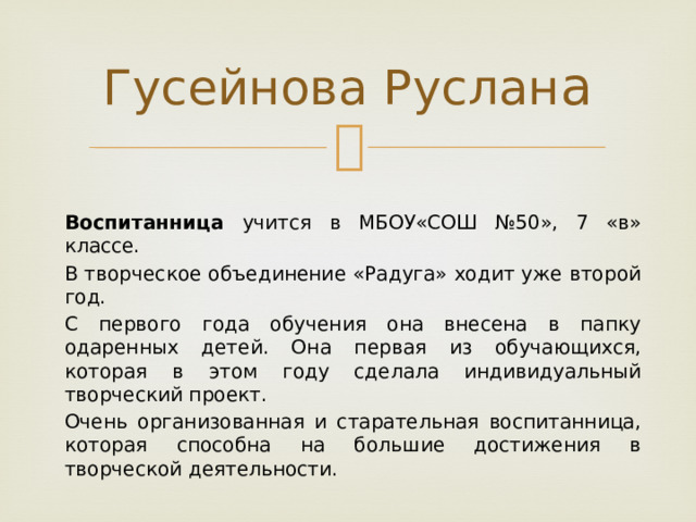 Гусейнова Руслан а  Воспитанница учится в МБОУ«СОШ №50», 7 «в» классе. В творческое объединение «Радуга» ходит уже второй год. С первого года обучения она внесена в папку одаренных детей. Она первая из обучающихся, которая в этом году сделала индивидуальный творческий проект. Очень организованная и старательная воспитанница, которая способна на большие достижения в творческой деятельности. 