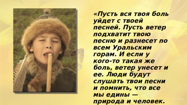 «Пусть вся твоя боль уйдет с твоей песней. Пусть ветер подхватит твою песню и разнесет по всем Уральским горам. И если у кого-то такая же боль, ветер унесет и ее. Люди будут слушать твои песни и помнить, что все мы едины — природа и человек. Все мы — часть одного…» 